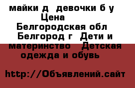 майки д/ девочки б/у › Цена ­ 45 - Белгородская обл., Белгород г. Дети и материнство » Детская одежда и обувь   